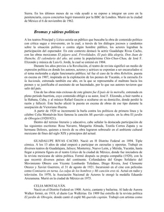 Sierra. En los últimos meses de su vida ayudó a su esposo a integrar un coro en la
penitenciaría, cuyos conciertos logró transmitir por la BBC de Londres. Murió en la ciudad
de México el 6 de noviembre de 1962.


       Bromas y sátiras políticas
A los teatros Principal y Lírico asistía un público que buscaba la obra de contenido político
con crítica sagaz e irreverente, en la cual, a través de los diálogos jocosos y candentes
sobre la situación política o contra algún hombre público, los actores lograban la
participación del espectador. En este contexto destacó la actriz Guadalupe Rivas Cacho,
con las obras mexicanas El pájaro azul, Frivolidades, El país dila alegría, Don Juan de
Huinche, El calendario del año, así como la popularísima Chin-Chun-Chau, de José F.
Elizondo y música de Luis G. Jordá, la cual se estrenó en 1904.
        Durante los años previos a la Revolución, el teatro de revista significó un medio de
expresión política en donde los autores, actores y actrices se exponían a ser encarcelados si
el tema molestaba a algún funcionario público; tal fue el caso de la obra Rebelión, puesta
en escena en 1907, inspirada en la explotación de los peones de Yucatán, o la zarzuela En
la hacienda, estrenada también ese año, en la que se representaba el maltrato hacia los
peones y se justificaba el asesinato de un hacendado, por lo que sus autores tuvieron que
salir del país.
        Una de las obras más exitosas de este género fue E/país de la metralla, estrenada en
pleno periodo huertista, cuyo contenido obligó a su autor, José F. Elizondo, a huir rumbo a
la Habana, Cuba, y al músico Rafael Gascón a ocultarse en su domicilio, donde perdió la
razón y falleció. Este hecho afectó la puesta en escena de obras de ese tipo durante la
usurpación de Victoriano Huerta.
        A partir de 1920 se incrementó la burla contra los políticos de primera línea y la
célebre Celia Montalván hizo famosa la canción Mi querido capitán, en la obra El jardín
de Obregón (19201921).
        Dentro del terreno literario y educativo, cabe señalar la destacada participación de
las siguientes escritoras: Rosa Navarro, Margarita Almada, Teutila Correa Zapata y su
hermana Dolores, quienes a través de su obra lograron sobresalir en el ambiente cultural
mexicano de fines del siglo XIX y principios del actual.

        GUADALUPE RIVAS CACHO. Nació en H Distrito Federal en 1894. Tiple
cómica. A los 13 años de edad empezó a participar en zarzuelas y operetas. Trabajó en
diversos teatros de Guadalajara, Jalisco; Monterrey, Nuevo León, y Mérida, Yucatán, hasta
llegar a primera figura en el teatro Lírico de la ciudad de México, donde fue iniciadora de
la revista mexicana de sátira política. Formó después su propia compañía (1920), con la
que recorrió diversos países del continente. Cofundadora del Grupo Solidario del
Movimiento Obrero con Vicente Lombardo Toledano, Diego Rivera, José Clemente
Otozco y Xavier Guerrero, el 31 de agosto de 1921. Incursionó en el cine con películas
como Comisario en turna, La culpa de los hombres y Mi canción eres tú. Actuó en radio y
televisión. En 1970, la Asociación Nacional de Actores le otorgó la medalla Eduardo
Arozamena. Murió en la ciudad de México en 1975.

       CELIA MONTALVÁN.
       Nació en el Distrito Federal en 1900. Actriz, cantante y bailarina. Al lado de Aurora
Walker formó, en 1918, el dueto Las Walkirias. En 1909 fue estrella de la revista política
El jardín de Obregón, donde cantó el cuplé Mi querido capitán. Trabajó con artistas como
 