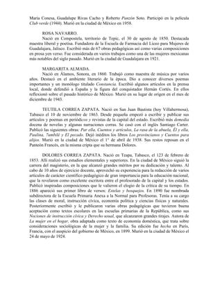 María Conesa, Guadalupe Rivas Cacho y Roberto Panzón Soto. Participó en la película
Club verde (1944). Murió en la ciudad de México en 1958.

       ROSA NAVARRO.
       Nació en Compostela, territorio de Tepic, el 30 de agosto de 1850. Destacada
maestra liberal y poetisa. Fundadora de la Escuela de Farmacia del Liceo para Mujeres de
Guadalajara, Jalisco. Escribió más de 67 obras pedagógicas así como varias composiciones
en prosa yen verso. Fue considerada en varios trabajos como una de las mujeres mexicanas
más notables del siglo pasado. Murió en la ciudad de Guadalajara en 1921.

        MARGARITA ALMADA.
        Nació en Álamos, Sonora, en 1860. Trabajó como maestra de música por varios
años. Destacó en el ambiente literario de la época. Dio a conocer diversos poemas
importantes y un monólogo titulado Constancia. Escribió algunos artículos en la prensa
local, donde defendió a España y la figura del conquistador Hernán Cortés. En ellos
reflexionó sobre el pasado histórico de México. Murió en su lugar de origen en el mes de
diciembre de 1943.

        TEUTILA CORREA ZAPATA. Nació en San Juan Bautista (hoy Villahermosa),
Tabasco el 10 de noviembre de 1863. Desde pequeña empezó a escribir y publicar sus
artículos y poemas en periódicos y revistas de la capital del estado. Escribió más demedia
docena de novelas y algunas narraciones corras. Se casó con el inglés Santiago Carter.
Publicó las siguientes obras: Par ella, Cuentos y artículos, La rasa de la abuela, Él y ella,
Paulina, 7umbilé y El pecado. Dejó inéditos los libros Los provincianos y Cuentos para
alijos. Murió en la ciudad de México el 1° de abril de 1938. Sus restos reposan en el
Panteón Francés, en la misma cripta que su hermana Dolores.

        DOLORES CORREA ZAPATA. Nació en Teapa, Tabasco, el 123 de febrero de
1853. Allí realizó sus estudios elementales y superiores. En la ciudad de México siguió la
carrera del magisterio, en la que alcanzó grandes méritos por su dedicación y talento. Al
cabo de 10 años de ejercicio docente, aprovechó su experiencia para la redacción de varios
artículos de carácter científico pedagógico de gran importancia para la educación nacional,
que la revelaron como excelente escritora entre el profesorado de la capital y los estados.
Publicó inspiradas composiciones que le valieron el elogio de la crítica de su tiempo. En
1886 apareció sus primer libro de versos: Estelas y bosquejos. En 1890 fue nombrada
subdirectora de la Escuela Primaria Anexa a la Normal para Profesoras. Tenía a su cargo
las clases de moral, instrucción cívica, economía política y ciencias físicas y naturales.
Posteriormente escribió y le publicaron varias obras pedagógicas que tuvieron buena
aceptación como textos escolares en las escuelas primarias de la República, como sus
Nociones de instrucción cívica y Derecho usual, que alcanzaron grandes tirajes. Autora de
La mujer en el hogar, obra adaptada como texto de economía doméstica, que trata sobre
consideraciones sociológicas de la mujer y la familia. Su edición fue hecha en París,
Francia, con el auspicio del gobierno de México, en 1899. Murió en la ciudad de México el
24 de mayo de 1924.
 