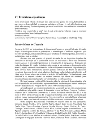 VI. Feministas organizadas
Es un error social educar a la mujer, para una sociedad que ya no existe, habituándola a
que, como en la antigüedad, permanezca recluida en el hogar; el cual sólo abandona para
asistir a los saraos y fiestas religiosas y que no se le reivindica colocando sobre su tumba el
epitafio romano:
“cuidó su casa y supo hilar la lana”, pues la vida activa de la evolución exige su concurso
en una mayoría de las actividades humanas.
Salvador Alvarado
Convocatoria para el Primer Congreso Feminista de Yucatán (28 de octubre de 1915)


Las socialistas en Yucatán
En marzo de 1915 por instrucciones de Venustiano Carranza el general Salvador Alvarado
llegó a Yucatán para asumir la gubernatura y, alentado por el ambiente progresista que
encontró en el lugar, inmediatamente se dedicó a la tarea de reformar política, económica y
socialmente a toda la entidad.
        Durante todo este proceso, el general Alvarado dio un importante impulso ala
liberación de la mujer en la comunidad. Todas las actividades a favor del feminismo
promovidas por el gobernador permitieron la organización de agrupaciones de mujeres en
varias localidades del estado. Asimismo, dio empleo a las mujeres en la administración
pública, mejoró las condiciones laborales de las trabajadoras domésticas, disponiendo que
dicho servicio fuera remunerado; destinó grandes cantidades de dinero ala educación
vocacional femenina; legisló sobre relaciones familiares; incluyó el divorcio absoluto, y el
14 de mayo de ese mismo año reformó el articulo 597 del Código Civil del estado, para
conceder a las mujeres solteras los mismos derechos que tenían los hombres para
abandonar la casa paterna al cumplir los veintiún años, si así lo deseaban.
        De igual manera expidió el Reglamento sobre la práctica de la prostitución, a la
cual le encontraba una justificación, argumentando que muchas mujeres habían tenido que
iniciarse en esa actividad obligada por las serias contradicciones sociales.
        Alvarado apoyó los movimientos feministas y permitió que en éstos se discutieran
su condición social y política. A raíz de lo anterior, convocó al Primer Congreso Feminista,
celebrado en el Teatro Peón Contreras de la ciudad de Mérida entre los días 13 y 16 de
enero de 1916. En la convocatoria del congreso se invitaba a asistir a todas las mujeres que
tuvieran cuando menos estudios primarios. Con esta reunión se pretendía liberar a la mujer
de la tutela social y de las tradiciones que la habían mantenido en un estado de sumisión.
        Dicho congreso fue presidido solamente por mujeres entre las que destacaron:
Consuelo Zavala Castillo, Elvia Carrillo Puerto, Raquel Dzib Cicero, Candelaria Ruz
Patrón, Rosa Torres González, Carmen Heredia Urcelay, Beatriz Peniche de Ponce,
Dominga Castro Pastrana, Adriana Vadillo Rivas, Rosina Magaña, Amalia Gómez F. de
Aguilar, Gregoria Montero de Alonzo, Adolfina. V. de Ávila, Consuelo Andrade, María
Brito F., lsolina Pérez C., Candelaria Villanueva, Piedad Carrillo Gil, Fidelia González,
Lucrecia Vadillo Rivas, Matilde Acevedo de Paullada, Natalia Medina de Colozzí, Aurora
Domínguez de Irigoyen, Carolina Falero de Sauri, Francisca Ávila Gutiérrez, Mercedes
 