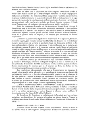 Gual de Castellanos, Martina Pereira, Rosario Rejón, Ana María Espinosa y Consuelo Ruz
Morales, entre cientos de asistentes.
        Entre los ternas que se discutieron en dicho congreso sobresalieron cuatro: el
relativo a los medios sociales que se emplearían para manumitir a la mujer del yugo de las
tradiciones; el referido a las funciones públicas que podrían y deberían desempeñar las
mujeres a fin de transformarse en un elemento diligente de la sociedad; el alusivo al papel
que debería representar la escuela primaria en la reivindicación femenina, y el relativo al
que determinaría cuáles eran las artes y oficios que debería fomentar y sostener el Estado
con el fin de preparar a la mujer para integrarse al progreso social y económico.
        Entre las propuestas alcanzadas por las congresistas destacó la de reformar la
Constitución local y federal para permitir que las mujeres mayores de 21 años pudieran
ocupar cargos en el gobierno. Días después la junta directiva publicó un informe sobre las
conclusiones logradas y acordó que en todos los centros de cultura se haría campaña a
favor de la igualdad entre las mujeres y los hombres para desarrollar las mismas
ocupaciones.
        Asimismo, se gestionó ante el gobierno la modificación de la legislación, hasta esos
momentos vigente, para otorgar a la mujer más libertad y más derechos con el fin de lograr
mayores aspiraciones; se apoyaría la enseñanza laica; se demandaría prohibir en los
templos la enseñanza religiosa a los menores de 18 años; se buscaría que la mujer tuviera
un oficio para ganarse la vida, y se le prepararía para que cuando llegase al matrimonio
conociera cuáles eran sus deberes y obligaciones; se proponía la educación racional como
método para llegar a la "libertad completa", así como la supresión de la escuela tradicional.
Finalmente, el congreso señaló que debían abrirse las puertas a la mujer en todos los
campos de acción social, pues intelectualmente no existía diferencia entre el hombre y la
mujer, por lo que ambos serían considerados elementos regidores de la sociedad.
        Al considerar Alvarado que este encuentro no llegó a definir los problemas sociales
y educativos de la mujer, convocó a un Segundo Congreso, el cual se realizó del 23 de
noviembre al 2 de diciembre de 1916. Durante este evento, los temas que se discutieron
fueron prácticamente los mismos que en el anterior, es decir, las luchas por las
reivindicaciones políticas, económicas y sociales de la mujer.
        Las conclusiones más destacadas a las que se llegaron fueron las siguientes: la
escuela primaria debía iniciar a la mujer en el aprendizaje de ocupaciones que habían sido
exclusivas del hombre; en el divorcio voluntario se debía establecer que la educación de
los hijos quedaría a cargo de la persona que los cónyuges designaran en el convenio; que
todo hombre al contraer matrimonio debería presentar un certificado médico, que
acreditara que gozaba de cabal salud. Sobre el voto, se concluyó que estaría limitado a las
mujeres mayores de 21 años siempre y cuando supieran leer y escribir.
        A raíz de la formación del Partido Socialista Obrero (1916), que posteriormente se
convertiría en Partido Socialista de Yucatán (1917) y finalmente en Partido Socialista del
Sureste (1921), muchas de las mujeres arriba mencionadas participaron como miembros
activos de dichas agrupaciones e incluso llegaron a alcanzar cargos públicos de
importancia, como fue el caso de Elvia Carrillo Puerto.
        En la defensa del feminismo, y probablemente influenciado por los escritores
socialistas, las disposiciones del gobierno alvaradista que dieron frutos en Yucatán se
reflejaron poco tiempo después en los debates del Congreso Constituyente de Querétaro de
19161917.

       CONSUELO ZAVALA CASTILLO.
       Nació en Mérida, Yucatán, en 1874. Estudió en el Instituto Literario de Niñas de
ese estado, donde en 1897 se graduó como profesora de educación elemental y superior.
 