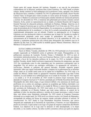 Formó parte del cuerpo docente del instituto, llegando a ser una de las principales
colaboradoras de la directora, profesora Rita Cetina Gutiérrez. En 1902 fundó su propio
colegio, donde continuó la línea pedagógica de la profesora Cetina, apegada a las normas
de educación laica, científica y moderna. En 1912 el gobernador del estado, doctor Nicolás
Cámara Vales, la designó para visitar escuelas en varios países de Europa, y el presidente
Francisco I. Madero la comisionó en Francia para estudiar métodos de instrucción primaria
y normal. En diciembre de 1914, a instancias del gobernador provisional, teniente coronel
Eleuterio Ávila, asistió en representación de su estado a la Quinta Reunión del Congreso
General Nacional de educación primaria, celebrado en Pachuca, Hidalgo. Intervino en el
Primer Congreso Feminista que se verificó en Mérida del 13 al 16 de enero de 1916, con el
cargo de presidenta de la Comisión Organizadora. En sus ponencias se manifestó en contra
de la reglamentación de la enseñanza y a favor de la escuela racionalista por no haberse
experimentado plenamente con tal método. Finalizó su participación en el Congreso
Feminista con una declaración relativa a considerar que la mujer de Yucatán no estaba lo
suficientemente preparada como para ocupar la gubernatura del estado. En el
cincuentenario de la fundación de su plantel educativo, el 4 de septiembre de 1955, sus
alumnas y exalumnas promovieron una colecta para obsequiarle una modesta casa en el
suburbio de San Juan. En 1948 recibió la medalla Ignacio Manuel Altamirano. Murió en
Mérida el 22 de junio de 1956.

        ELVIA CARRILLO PUERTO.
        Nació en Motul, Yucatán, alrededor de 1896. En 1910 participó en el movimiento
armado organizado en Valladolid contra el gobierno del estado. Propagandista en las
poblaciones yucatecas de Acanceh, Tizimín, Temax y Valladolid. En 1910 se unió al
movimiento antirreeleccionista. Se casó con Francisco Barroso. Llevó a cabo una intensa
campaña a favor de los derechos políticos de la mujer. En 1912 se trasladó a Motul,
también Yucatán, donde fundó la primera organización femenina de campesinas, que para
1913 fue considerada como la más importante por los numerosos contingentes que la
integraban. Por tal motivo sus enemigos calificaban a la agrupación de sufragista y
bolchevique. Durante el gobierno del general Salvador Alvarado organizó grupos
feministas, labor que siguió realizando durante y después de la gubernatura de su hermano
Felipe, tanto en su estado natal como en la capital de la República. En 1919 viajó a la
ciudad de México, donde fundó la agrupación femenina denominada Liga Rita Cetina
Gutiérrez, la cual también tuvo subdelegaciones en el estado de Yucatán. En 1921 regresó
a su estado y el 18 de noviembre de 1923 resultó la primera mujer mexicana electa
diputada al Congreso local por el V distrito, postulada por el Partido Socialista del Sureste.
Desempeñó dos años dicho cargo, al que renunció debido a las amenazas de muerte que
profirieron en su contra sus enemigos, quienes no aceptaban que hubiese derrotado a un
hombre en las elecciones. Se refugió en la ciudad de México y estuvo bajo la protección
del secretario de Gobernación. En 1923 tomó parte en el Congreso Panamericano de
Mujeres, celebrado en el Distrito Federal, que trató temas relativos al control de la
natalidad, el niño, los derechos políticos y sociales de la mujer mexicana, y sobre el amor
libre, este último rema finalmente rechazado. En 1925 asistió al Congreso Femenino
efectuado en su estado natal. En 1926 envió un extenso escrito a la Cámara de Diputados,
acompañado de millares de firmas de mujeres, donde solicitaba reformar el artículo 34
constitucional. En 1927 fundó la Liga Orientadora Socialista Femenina, que estuvo
integrada por empleadas de la Secretaría de Agricultura y Fomento, en cuya dependencia
prestó sus servicios. Logró sumar a esa Liga a un grupo de mujeres campesinas del Distrito
Federal. Los objetivos de la Liga eran la atención al niño desamparado, a la mujer
desvalida y a las madres solteras. Su labor recibió constantes críticas por parte de algunas
 
