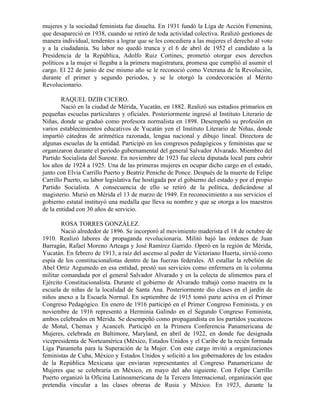 mujeres y la sociedad feminista fue disuelta. En 1931 fundó la Liga de Acción Femenina,
que desapareció en 1938, cuando se retiró de toda actividad colectiva. Realizó gestiones de
manera individual, tendentes a lograr que se les concediera a las mujeres el derecho al voto
y a la ciudadanía. Su labor no quedó trunca y el 6 de abril de 1952 el candidato a la
Presidencia de la República, Adolfo Ruiz Cortines, prometió otorgar esos derechos
políticos a la mujer si llegaba a la primera magistratura, promesa que cumplió al asumir el
cargo. El 22 de junio de ese mismo año se le reconoció como Veterana de la Revolución,
durante el primer y segundo periodos, y se le otorgó la condecoración al Mérito
Revolucionario.

        RAQUEL DZIB CICERO.
        Nació en la ciudad de Mérida, Yucatán, en 1882. Realizó sus estudios primarios en
pequeñas escuelas particulares y oficiales. Posteriormente ingresó al Instituto Literario de
Niñas, donde se graduó como profesora normalista en 1898. Desempeñó su profesión en
varios establecimientos educativos de Yucatán yen el Instituto Literario de Niñas, donde
impartió cátedras de aritmética razonada, lengua nacional y dibujo lineal. Directora de
algunas escuelas de la entidad. Participó en los congresos pedagógicos y feministas que se
organizaron durante el periodo gubernamental del general Salvador Alvarado. Miembro del
Partido Socialista del Sureste. En noviembre de 1923 fue electa diputada local para cubrir
los años de 1924 a 1925. Una de las primeras mujeres en ocupar dicho cargo en el estado,
junto con Elvia Carrillo Puerto y Beatriz Peniche de Ponce. Después de la muerte de Felipe
Carrillo Puerto, su labor legislativa fue hostigada por el gobierno del estado y por el propio
Partido Socialista. A consecuencia de ello se retiró de la política, dedicándose al
magisterio. Murió en Mérida el 13 de marzo de 1949. En reconocimiento a sus servicios el
gobierno estatal instituyó una medalla que lleva su nombre y que se otorga a los maestros
de la entidad con 30 años de servicio.

        ROSA TORRES GONZÁLEZ.
        Nació alrededor de 1896. Se incorporó al movimiento maderista el 18 de octubre de
1910. Realizó labores de propaganda revolucionaria. Militó bajó las órdenes de Juan
Barragán, Rafael Moreno Arteaga y José Ramírez Garrido. Operó en la región de Mérida,
Yucatán. En febrero de 1913, a raíz del ascenso al poder de Victoriano Huerta, sirvió como
espía de los constitucionalistas dentro de las fuerzas federales. Al estallar la rebelión de
Abel Ortiz Argumedo en esa entidad, prestó sus servicios como enfermera en la columna
militar comandada por el general Salvador Alvarado y en la colecta de alimentos para el
Ejército Constitucionalista. Durante el gobierno de Alvarado trabajó como maestra en la
escuela de niñas de la localidad de Santa Ana. Posteriormente dio clases en el jardín de
niños anexo a la Escuela Normal. En septiembre de 1915 tomó parte activa en el Primer
Congreso Pedagógico. En enero de 1916 participó en el Primer Congreso Feminista, y en
noviembre de 1916 representó a Herminia Galindo en el Segundo Congreso Feminista,
ambos celebrados en Mérida. Se desempeñó como propagandista en los partidos yucatecos
de Motul, Chemax y Acanceh. Participó en la Primera Conferencia Panamericana de
Mujeres, celebrada en Baltimore, Maryland, en abril de 1922, en donde fue designada
vicepresidenta de Norteamérica (México, Estados Unidos y el Caribe de la recién formada
Liga Panameña para la Superación de la Mujer. Con este cargo invitó a organizaciones
feministas de Cuba, México y Estados Unidos y solicitó a los gobernadores de los estados
de la República Mexicana que enviaran representantes al Congreso Panamericano de
Mujeres que se celebraría en México, en mayo del año siguiente. Con Felipe Carrillo
Puerto organizó la Oficina Latinoamericana de la Tercera Internacional, organización que
pretendía vincular a las clases obreras de Rusia y México. En 1923, durante la
 