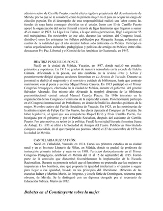 administración de Carrillo Puerto, resultó electa regidora propietaria del Ayuntamiento de
Mérida, por lo que se le consideró como la primera mujer en el país en ocupar un cargo de
elección popular. En el desempeño de esta responsabilidad realizó una labor contra las
tiendas de raya hasta conseguir abolirlas en el estado. Junto con Elvia Carrillo Puerto
apoyó la organización del sector femenil a través de ligas feministas que llegaron a sumar
45 en marzo de 1923. La Liga Rita Cerina, a la que ambas pertenecían, llegó a organizar 55
mil trabajadoras. En noviembre de ese año, durante las sesiones del Congreso local,
distribuyó entre los asistentes los folletos publicados por Margarita Sanger, referentes al
control de la natalidad que el año anterior habían sido criticados en Mérida. Participó en
varias organizaciones culturales, pedagógicas y políticas de arraigo en México; entre ellas
destacaron Pro Paz, Libertad y el Comité de las Américas de Guatemala, en 1947.


        BEATRIZ PENICHE DE PONCE.
        Nació en la ciudad de Mérida, Yucatán, en 1897, donde realizó sus estudios
primarios y superiores. En 1913 se graduó de maestra normalista en la escuela de Fidelia
Cámara. Aficionada a la poesía, ese año colaboró en la revista Artes y Letras y
posteriormente dirigió algunas secciones femeninas en La Revista de Yucatán. Durante su
juventud se dedicó al magisterio y al servicio y cuidado de bibliotecas, hasta que contrajo
matrimonio con el poeta y escritor Miguel Ponce Casares. En 1915 participó en el Primer
Congreso Pedagógico, efectuado en la ciudad de Mérida, durante el gobierno del general
Salvador Alvarado. Ese mismo año Alvarado la nombró directora de la biblioteca
preconstitucional central estatal Manuel Cepeda Peraza. En 1916 intervino en la
organización de los Congresos Feministas de la capital del estado. Posteriormente participó
en el Congreso internacional de Periodismo, en donde defendió los derechos políticos de la
mujer. Miembro activo del Partido Socialista de Yucatán. En 1923, en las postrimerías de
la administración de Felipe Carrillo Puerto, fue electa diputada al Congreso de Yucatán. Su
labor legislativa, al igual que sus compañeras Raquel Dzib y Elvia Carrillo Puerto, fue
hostigada por el gobierno y por el Partido Socialista, después del asesinato de Carrillo
Puerto. Por este motivo, se retiró de la política. Fundó la sociedad literaria femenina Juana
de Asbaje. En 1951 se afilió a la Sociedad de Amigos del Teatro. Publicó un libro titulado
Lámparo encendida, en el que recopiló sus poemas. Murió el 27 de noviembre de 1976 en
la ciudad de Mérida.

        CANDELARIA RUZ PATRÓN.
        Nació en Valladolid, Yucatán, en 1874. Cursó sus primeros estudios en su ciudad
natal y en el Instituto Literario de Niñas, en Mérida, donde se graduó de profesora de
instrucción primaria inferior y superior en 1889. Participó destacadamente en el Primer
Congreso Pedagógico, celebrado en Mérida del 11 al 15 de septiembre de 1915. Formó
parte de la comisión que dictaminó favorablemente la implantación de la Escuela
Racionalista. Durante su ponencia señaló que el feminismo no pretendía que las mujeres se
impusieran a los hombres, sino que proponía la igualdad intelectual y el camino a seguir
para llegar a esa igualdad, basado en los principios del liberalismo. Directora de las
escuelas Juárez y Martina Marín, de Progreso, y Josefa Ortiz de Domínguez, nocturna para
obreros, de Mérida. Se le distinguió con un diploma otorgado por el secretario de
Educación Pública. Murió en 1932.


Debates en el Constituyente sobre la mujer
 
