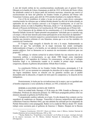 A raíz del triunfo militar de los constitucionalistas encabezados por el general Álvaro
Obregón en la batalla de Celaya, Guanajuato en abril de 1915, la División del Norte villista
fue perdiendo control en la mayor parte del territorio mexicano, situación que motivó el
reconocimiento de facto del gobierno de Estados Unidos al gobierno del Primer Jefe
Venustiano Carranza, quien, para abril de 1916 entraba triunfante a la ciudad de México.
        Con el fin de restablecer el orden y la paz en ele país, y para elevar a preceptos
constitucionales las reformas que se habían dictado durante los años de la lucha armada, en
septiembre de ese año Carranza convocó a un Congreso Constituyente, en el cual los
diputados electos en toda la República Mexicana, desde el 1º de diciembre, empezaron a
discutir el Proyecto de Reformas a la Constitución de 1857 presentado por el Primer Jefe.
        En el transcurso de los debates de los constituyentes, el 12 de diciembre la señora
Hermila Galindo Acosta de Topete presentó una propuesta “solicitado que se conceda voto
a la mujer, a fin de tener derecho para tomar participación en las elecciones de diputados”17
ésta fue turnada a la Comisión respectiva y posteriormente la señora Inés Malváez presentó
también una iniciativa referente al voto femenino, misma que a su vez fue remitida a la
comisión de Constitución.
        El Congreso negó otorgarle el derecho de voto a la mujer, fundamentando su
decisión en que “las actividades de la mujer mexicana han estado restringidas
tradicionalmente al hogar y a la familia, no ven además la necesidad de participar en los
asuntos públicos. Esto se demuestra en la ausencia de movimientos colectivos para eso
propósito”.18
        Sin embargo, la valiente actitud de la señora Galindo fue una muestra más de su
trayectoria política y revolucionaria, ya que desde 1908 fungió como importante
propagandista y fiel seguidora de Carranza. En consecuencia, su lucha por el sufragio
femenino llegó a su culminación cuando se le nombró la primer mujer mexicana
congresista, durante el gobierno del presidente Alfredo Ruiz Cortines.

       La constitución Política de los Estados Unidos Mexicanos, promulgada el 5 de
febrero de 1917, en ese momento no contemplo los derechos de la mujer como ciudadana,
sus logros inmediatos fueron en relación con las garantías sociales que el pueblo
demandaba ante la educación, el reparto de tierra para los campesinos y la situación de los
trabajadores.

      Posteriormente, la lucha por las reivindicaciones de la mujer y por su igualdad ante
el hombre empezaron a verse satisfecha al obtener, en 1953, el derecho al voto.

       HERMILA GALINDO ACOSTA DE TOPETE
       Nació en ciudad lerdo, Durango, el 29 de mayo de 1996. Estudió en Durango y en
Chihuahua. Profesora de educación primaria. En 1908 hacía propaganda política entre sus
alumnos atacando al gobierno de Porfirio Díaz
       Y proponiendo cambios radicales en el país. Un año después hizo contacto con los
seguidores de maderismo en Durango. Transcribió el discurso antiporfirista del abogado
coahuilense Francisco Martínez Ortiz, que más adelante fue utilizado por los integrantes de
Partido Democrático como propaganda. Radicó en la ciudad de México desde 1911 donde
trabajó como secretaria para el gobierno de francisco I. Madero. Después de la Decena

        17
           Congreso Constituyente 1916-1917. Diario de Debate, tomo I, México, Instituto Nacional de
Estudios Históricos de la revolución Mexicana, 1985, p. 586.
        18
           Rocha, Martha Eva, “El porfiriato y la revolución”, en El álbum de la mujer. Antología ilustrada
de las mujeres mexicanas, vol. IV, México, Instituto Nacional de Antropología e Historia, 1991
(Divulgación).
 