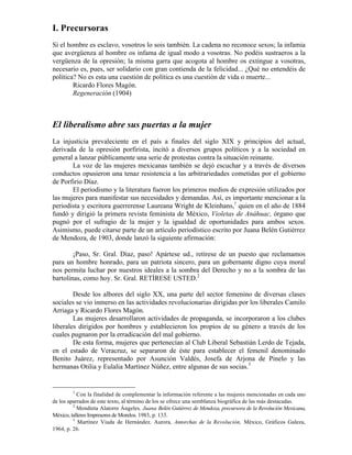 I. Precursoras
Si el hombre es esclavo, vosotros lo sois también. La cadena no reconoce sexos; la infamia
que avergüenza al hombre os infama de igual modo a vosotras. No podéis sustraeros a la
vergüenza de la opresión; la misma garra que acogota al hombre os extingue a vosotras,
necesario es, pues, ser solidario con gran contienda de la felicidad... ¿Qué no entendéis de
política? No es esta una cuestión de política es una cuestión de vida o muerte...
        Ricardo Flores Magón.
        Regeneración (1904)



El liberalismo abre sus puertas a la mujer
La injusticia prevaleciente en el país a finales del siglo XIX y principios del actual,
derivada de la opresión porfirista, incitó a diversos grupos políticos y a la sociedad en
general a lanzar públicamente una serie de protestas contra la situación reinante.
       La voz de las mujeres mexicanas también se dejó escuchar y a través de diversos
conductos opusieron una tenaz resistencia a las arbitrariedades cometidas por el gobierno
de Porfirio Díaz.
       El periodismo y la literatura fueron los primeros medios de expresión utilizados por
las mujeres para manifestar sus necesidades y demandas. Así, es importante mencionar a la
periodista y escritora guerrerense Laureana Wright de Kleinhans,1 quien en el año de 1884
fundó y dirigió la primera revista feminista de México, Violetas de Anáhuac, órgano que
pugnó por el sufragio de la mujer y la igualdad de oportunidades para ambos sexos.
Asimismo, puede citarse parte de un artículo periodístico escrito por Juana Belén Gutiérrez
de Mendoza, de 1903, donde lanzó la siguiente afirmación:

        ¡Paso, Sr. Gral. Díaz, paso! Apártese ud., retírese de un puesto que reclamamos
para un hombre honrado, para un patriota sincero, para un gobernante digno cuya moral
nos permita luchar por nuestros ideales a la sombra del Derecho y no a la sombra de las
bartolinas, como hoy. Sr. Gral. RETÍRESE USTED.2

        Desde los albores del siglo XX, una parte del sector femenino de diversas clases
sociales se vio inmerso en las actividades revolucionarias dirigidas por los liberales Camilo
Arriaga y Ricardo Flores Magón.
        Las mujeres desarrollaron actividades de propaganda, se incorporaron a los clubes
liberales dirigidos por hombres y establecieron los propios de su género a través de los
cuales pugnaron por la erradicación del mal gobierno.
        De esta forma, mujeres que pertenecían al Club Liberal Sebastián Lerdo de Tejada,
en el estado de Veracruz, se separaron de éste para establecer el femenil denominado
Benito Juárez, representado por Asunción Valdés, Josefa de Arjona de Pinelo y las
hermanas Otilia y Eulalia Martínez Núñez, entre algunas de sus socias.3


        1
           Con la finalidad de complementar la información referente a las mujeres mencionadas en cada uno
de los aparrados de este texto, al término de los se ofrece una semblanza biográfica de las más destacadas.
         2
           Mendieta Alatorre Ángeles, Juana Belén Gutiérrez de Mendoza, precursora de la Revolución Mexicana,
México, talleres Impresores de Morelos. 1983, p. 133.
         3
            Martínez Viuda de Hernández. Aurora, Antorchas de la Revolución, México, Gráficos Galeza,
1964, p. 26.
 