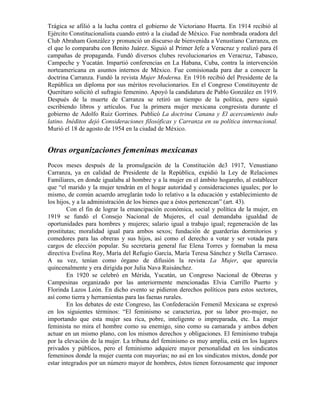 Trágica se afilió a la lucha contra el gobierno de Victoriano Huerta. En 1914 recibió al
Ejército Constitucionalista cuando entró a la ciudad de México. Fue nombrada oradora del
Club Abraham González y pronunció un discurso de bienvenida a Venustiano Carranza, en
el que lo comparaba con Benito Juárez. Siguió al Primer Jefe a Veracruz y realizó para él
campañas de propaganda. Fundó diversos clubes revolucionarios en Veracruz, Tabasco,
Campeche y Yucatán. Impartió conferencias en La Habana, Cuba, contra la intervención
norteamericana en asuntos internos de México. Fue comisionada para dar a conocer la
doctrina Carranza. Fundó la revista Mujer Moderna. En 1916 recibió del Presidente de la
República un diploma por sus méritos revolucionarios. En el Congreso Constituyente de
Querétaro solicitó el sufragio femenino. Apoyó la candidatura de Pablo González en 1919.
Después de la muerte de Carranza se retiró un tiempo de la política, pero siguió
escribiendo libros y artículos. Fue la primera mujer mexicana congresista durante el
gobierno de Adolfo Ruiz Gorrines. Publicó La doctrina Canana y El acercamiento indo
latino. Inéditos dejó Consideraciones filosóficas y Carranza en su política internacional.
Murió el 18 de agosto de 1954 en la ciudad de México.


Otras organizaciones femeninas mexicanas
Pocos meses después de la promulgación de la Constitución de3 1917, Venustiano
Carranza, ya en calidad de Presidente de la República, expidió la Ley de Relaciones
Familiares, en donde igualaba al hombre y a la mujer en el ámbito hogareño, al establecer
que “el marido y la mujer tendrán en el hogar autoridad y consideraciones iguales; por lo
mismo, de común acuerdo arreglarán todo lo relativo a la educación y establecimiento de
los hijos, y a la administración de los bienes que a éstos pertenezcan” (art. 43).
        Con el fin de lograr la emancipación económica, social y política de la mujer, en
1919 se fundó el Consejo Nacional de Mujeres, el cual demandaba igualdad de
oportunidades para hombres y mujeres; salario igual a trabajo igual; regeneración de las
prostitutas; moralidad igual para ambos sexos; fundación de guarderías dormitorios y
comedores para las obreras y sus hijos, así como el derecho a votar y ser votada para
cargos de elección popular. Su secretaria general fue Elena Torres y formaban la mesa
directiva Evelina Roy, María del Refugio García, María Teresa Sánchez y Stella Carrasco.
A su vez, tenían como órgano de difusión la revista La Mujer, que aparecía
quincenalmente y era dirigida por Julia Nava Ruisánchez.
        En 1920 se celebró en Mérida, Yucatán, un Congreso Nacional de Obreras y
Campesinas organizado por las anteriormente mencionadas Elvia Carrillo Puerto y
Florinda Lazos León. En dicho evento se pidieron derechos políticos para estos sectores,
así como tierra y herramientas para las faenas rurales.
        En los debates de este Congreso, las Confederación Femenil Mexicana se expresó
en los siguientes términos: “El feminismo se caracteriza, por su labor pro-mujer, no
importando que esta mujer sea rica, pobre, inteligente o impreparada, etc. La mujer
feminista no mira el hombre como su enemigo, sino como su camarada y ambos deben
actuar en un mismo plano, con los mismos derechos y obligaciones. El feminismo trabaja
por la elevación de la mujer. La tribuna del feminismo es muy amplia, está en los lugares
privados y públicos, pero el feminismo adquiere mayor personalidad en los sindicatos
femeninos donde la mujer cuenta con mayorías; no así en los sindicatos mixtos, donde por
estar integrados por un número mayor de hombres, éstos tienen forzosamente que imponer
 