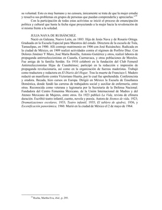 su voluntad. Esto es muy humano y no censura, únicamente se trata de que la mujer estudie
y resuelva sus problemas en grupos de personas que puedan comprenderla y apreciarlas.”19
        Con la participación de todas estas activistas se inició el proceso de emancipación
política y cultural que hasta la fecha sigue proyectando a la mujer hacia la revaloración de
sí misma frente a la soledad.

        JULIA NAVA DE RUISÁNCHEZ.
        Nació en Galeana, Nuevo León, en 1883. Hija de Jesús Nava y de Rosario Ortega.
Graduada en la Escuela Especial para Maestros del estado. Directora de la escuela de Tula,
Tamaulipas, en 1900. Allí contrajo matrimonio en 1906 con José Ruisánchez. Radicada en
la ciudad de México, en 1909 realizó actividades contra el régimen de Porfirio Díaz. Con
Dolores Jiménez Y Muro, José María Bonilla, Antonio Gutiérrez y otros, realizó labores de
propaganda antirreeleccionistas en Cuautla, Cuernavaca, y otras poblaciones de Morelos.
Fue amiga de la familia Serdán. En 1910 colaboró en la fundación del Club Femenil
Antirreeleccionistas Hijas de Cuauhtémoc; participó en la redacción e impresión de
propaganda revolucionaria, así como en la organización de fuerzas maderistas. Trabajó
como traductora y redactora en El Diario del Hogar. Tras la muerte de Francisco I. Madero
redactó un manifiesto contra Victoriano Huerta, por lo cual fue aprehendida. Conferencista
y oradora. Becada, hizo cursos en Europa. Dirigió en México la Escuela de Enseñanza
Doméstica, donde fundó las carreras de trabajadora social y auxiliar de enfermería, entre
otras. Reconocida como veterana y legionaria por la Secretaría de la Defensa Nacional.
Fundadora del Centro Femenina Mexicano, de la Unión Internacional de Madres y del
Ateneo Mexicano de Mujeres, entre otros. En 1923 publicó La Vida, revista de efímera
duración. Escribió teatro infantil, cuento, novela y poesía. Autora de Átomos de vida, 1923;
Dramatizaciones escolares, 1933; Teatro infantil, 1935; El tablero de ajedrez, 1936, y
Escenificación panorámica, 1960. Murió en la ciudad de México el 2 de mayo de 1964.




       19
            Rocha, Martha Eva, ibid., p. 295.
 