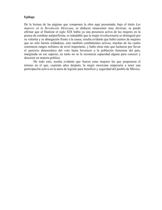 Epílogo

De la lectura de las páginas que componen la obra aquí presentada, bajo el título Las
mujeres en la Revolución Mexicana, se deducen situaciones muy diversas: se puede
afirmar que al finalizar el siglo XIX había ya una presencia activa de las mujeres en la
prensa de combate antiporfirista; es indudable que la mujer revolucionaria se distinguió por
su valentía y su abnegación frente a la causa; resulta evidente que hubo cientos de mujeres
que no sólo fueron soldaderas, sino también combatientes activas, muchas de las cuales
ostentaron rangos militares de nivel importante, y hubo otras más que lucharon por llevar
el ejercicio democrático del voto hasta favorecer a la población femenina del país,
marginada en ese aspecto, en tanto no se le reconocía capacidad alguna para conocer y
discernir en materia política.
        De todo esto, resulta evidente que fueron estas mujeres las que prepararon el
terreno en el que, cuarenta años después, la mujer mexicana empezaría a tener una
participación activa en la tarea de legislar para beneficio y seguridad del pueblo de México.
 