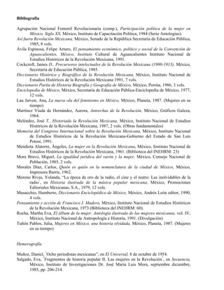 Bibliografía

Agrupación Nacional Femenil Revolucionaria (comp.), Participación política de la mujer en
       México. Siglo XX, México, Instituto de Capacitación Política, 1984 (Serie Antologías).
Así fuera Revolución Mexicana, México, Senado de la República Secretaría de Educación Pública,
       1985, 8 vols.
Ávila Espinosa, Felipe Arturo, El pensamiento económico, político y social de la Convención de
       Aguascalientes, México, Instituto Cultural de Aguascalientes Instituto Nacional de
       Estudios Históricos de la Revolución Mexicana, 1991.
Cockcroft, James D., Precursores intelectuales de la Revolución Mexicana (1900-1913), México,
       Secretaría de Educación Pública, 1985.
Diccionario Histórico y Biográfico de la Revolución Mexicana, México, Instituto Nacional de
       Estudios Históricos de la Revolución Mexicana 1991, 7 vols.
Diccionario Partía de Historia Biografía y Geografía de México, México, Porrúa, 1986, 3 vols.
Enciclopedia de México, México, Secretaría de Educación Pública-Enciclopedia de México, 1977,
       12 vols.
Lau Jaiven, Ana, La nueva ola del feminismo en México, México, Planeta, 1987. (Mujeres en su
       tiempo)
Martínez Viuda de Hernández, Aurora, Antorchas de la Revolución, México, Gráficos Galeza,
       1964.
Meléndez, José T., Historiada la Revolución Mexicana, México, Instituto Nacional de Estudios
       Históricos de la Revolución Mexicana, 1987, 2 vols. (Obras fundamentales)
Memoria del Congreso Internacional sobre la Revolución Mexicana, México, Instituto Nacional
       de Estudios Históricos de la Revolución Mexicana-Gobierno del Estado de San Luis
       Potosí, 1991.
Mendieta Alatorre, Ángeles, La mujer en la Revolución Mexicana, México, Instituto Nacional de
       Estudios Históricos de la Revolución Mexicana, 1961. (Biblioteca del INEHRM: 23)
Mora Bravo, Miguel, La igualdad jurídica del varón y la mujer, México, Consejo Nacional de
       Población, 1985, 2 vols.
Morales Díaz, Carlos, Quién es quién en la nomenclatura de la ciudad de México, México,
       Impresora Barrie, 1962.
Moreno Rivas, Yolanda, “La época de oro de la radio, el cine y el teatro: Las inolvidables de la
       radio”, en Historia ilustrada de la música popular mexicana, México, Promociones
       Editoriales Mexicanas, S.A., 1979, 12 vols.
Musacchio, Humberto, Diccionario Enciclopédico de México, México, Andrés León editor, 1990,
       4 vols.
Pensamiento y acción de Francisco I. Madero, México, Instituto Nacional de Estudios Históricos
       de la Revolución Mexicana, 1973 (Biblioteca del INEHRM: 60).
Rocha, Martha Eva, El álbum de la mujer. Antología ilustrada de las mujeres mexicanas, vol. IV,
       México, Instituto Nacional de Antropología e Historia, 1991. (Divulgación)
Tuñón Pablos, Julia, Mujeres en México, una historia olvidada, México, Planeta, 1987. (Mujeres
       en su tiempo)


Hemerografía

Muñoz, Daniel, “Ocho periodistas mexicanas”, en El Universal, 8 de octubre de 1954.
Salgado, Eva, “Fragmentos de historia popular II. Las mujeres en la Revolución”, en Secuencia,
      México, Instituto de Investigaciones Dr. José María Luis Mora, septiembre diciembre,
      1985, pp. 206-214.
 