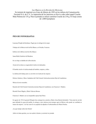 Las Mujeres en la Revolución Mexicana
  Se terminó de imprimir en el mes de febrero de 1993 en los talleres de Comunicación
 Facsimil S.A. de C.V. La impresión de los interiores se llevó a cabo sobre papel Couche
Mate Paloma de 135 g. Para la portada se utilizó cartulina Couche de 210 g. El tiraje consta
                                  de 1,000 Ejemplares




PIES DE FOTOGRAFÍAS


Laureana Wright de Kleinhans. Pugnó por el sufragio de la mujer.


Trabajos de la fábrica textil de Río Blanco, en Orizaba, Veracruz.


Edificio de la fábrica textil de Río Blanco.


Juana Belén Gutiérrez de Mendoza.


En voz baja se hablaba de la Revolución.


Al pie de los telares se organizaba la lucha reivindicadota.


El hambre incitó a la lucha armada de hombres, mujeres y niños.


La defensa del trabajo justo se convirtió en la lucha de las mujeres.


Dolores Jiménez y Muro, fundadora del Club Femenil Antirreeleccionista Hijo de Cuauhtémoc.


México de mis recuerdos.


Reunión del Club Femenil Antirreleccionistas Hijas de Cuauhtémoc con Francisco I. Madero.


Ricardo Flores Magón y María Talavera Brouse.


Francisco I. Madero con su inseparable esposa Sara Pérez.


En agosto de 1914 el general Obregón hizo entrega de su pistola a María Arias Bernal diciéndole: “Esta arma ha servido
para defender la causa del pueblo, la entrego a esta valerosa joven porque aquí en México sólo puede ser confiada en
manos de mujeres”, Así fue como la voz popular de adjudicó el sobrenombres de María Pistolas.


¡Ay que tiempo señor don Simón!


Adiós mi chata querida, ya se me acaba el aliento, ya terminó mi jornada.
 