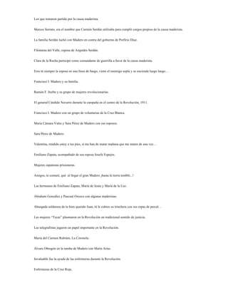 Los que tomaron partido por la causa maderista.


Marcos Serrato, era el nombre que Carmén Serdán utilizaba para cumplir cargos propios de la causa maderista.


La familia Serdán luchó con Madero en contra del gobierno de Porfirio Díaz.


Filomena del Valle, esposa de Arquides Serdán.


Clara de la Rocha participó como comandante de guerrilla a favor de la causa maderista.


Eres tú siempre la esposa en una línea de fuego, viene el enemigo sopla y se enciende luego luego…


Francisco I. Madero y su familia.


Ramón F. Iturbe y su grupo de mujeres revolucionarías.


El general Cándido Navarro durante la campaña en el centro de la Revolución, 1911.


Francisco I. Madero con un grupo de voluntarias de la Cruz Blanca.


María Cámara Vales y Sara Pérez de Madero con sus esposos.


Sara Pérez de Madero.


Valentina, rendido estoy a tus pies, si me han de matar mañana que me maten de una vez…


Emiliano Zapata, acompañado de sus esposa Josefa Espejos.


Mujeres zapatistas prisioneras.


Amigos, te contaré, qué al llegar el gran Madero ¡hasta la tierra tembló...!


Las hermanas de Emiliano Zapata, María de Jesús y María de la Luz.


Abraham González y Pascual Orozco con algunas maderistas.


Abuegada soldarera de tu bien querido Juan, tú le cubres su trinchera con sus ropas de percal…


Las mujeres “Tecas” plasmaron en la Revolución un tradicional sentido de justicia.


Las telegrafistas jugaron un papel importante en la Revolución.


María del Carmen Rubrám, La Coronela.


Álvaro Obregón en la tumba de Madero con María Arias.


Invaluable fue la ayuda de las enfermeras durante la Revolución.


Enfermeras de la Cruz Roja.
 
