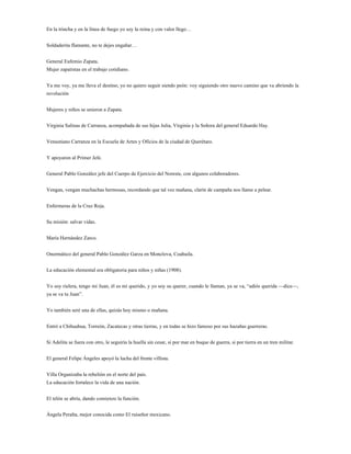 En la trincha y en la línea de fuego yo soy la reina y con valor llego…


Soldaderita flamante, no te dejes engañar…


General Eufemio Zapata.
Mujer zapatistas en el trabajo cotidiano.


Ya me voy, ya me lleva el destino, yo no quiero seguir siendo peón: voy siguiendo otro nuevo camino que va abriendo la
revolución


Mujeres y niños se unieron a Zapata.


Virginia Salinas de Carranza, acompañada de sus hijas Julia, Virginia y la Señora del general Eduardo Hay.


Venustiano Carranza en la Escuela de Artes y Oficios de la ciudad de Querétaro.


Y apoyaron al Primer Jefe.


General Pablo González jefe del Cuerpo de Ejercicio del Noreste, con algunos colaboradores.


Vengan, vengan muchachas hermosas, recordando que tal vez mañana, clarín de campaña nos llame a pelear.


Enfermeras de la Cruz Roja.


Su misión: salvar vidas.


María Hernández Zarco.


Onormático del general Pablo González Garza en Monclova, Coahuila.


La educación elemental era obligatoria para niños y niñas (1908).


Yo soy rielera, tengo mi Juan, él es mi querido, y yo soy su querer, cuando le llaman, ya se va, “adiós querida —dice—,
ya se va tu Juan”.


Yo también seré una de ellas, quizás hoy mismo o mañana.


Entró a Chihuahua, Torreón, Zacatecas y otras tierras, y en todas se hizo famoso por sus hazañas guerreras.


Si Adelita se fuera con otro, le seguiría la huella sin cesar, si por mar en buque de guerra, si por tierra en un tren militar.


El general Felipe Ángeles apoyó la lucha del frente villista.


Villa Organizaba la rebelión en el norte del país.
La educación fortalece la vida de una nación.


El telón se abría, dando comienzo la función.


Ángela Peralta, mejor conocida como El ruiseñor mexicano.
 