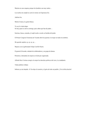 Marieta no seas coqueta, porque los hombres son muy malos…


Las noches de cumplé no sería lo mismo sin Esperanza Iris.


Adelina Iris.


Marías Conesa, La gatita blanca.


Yo soy la viuda alegre.
No hay quien se atreva conmigo, pues saben que han de poder…


Sonrisas, farsas, comedia, el cuplé noche a noche se burlaba del poder.


El Primer Congreso Feminista de Yucatán abrió las puertas a la mujer en todos los ámbitos.


Mi querido capitán, ay, ay, ay, ay…


Mujeres con el gobernador Felipe Carrillo Puerto.


El general Alvarado, rodeado de colaboradores y un grupo de damas.


Protestas y demandas de mujeres en lucha por organizada.


Alfredo Ruiz Cortines otorgó a la mujer los derechos políticos del voto y la ciudadanía.


Todas pedimos trabajo.


Señores ya me despido. A’i les dejo el corazón y el grito de todo un pueblo: ¡Viva la Revolución!
 