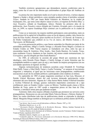 También existieron agrupaciones que demandaron mejores condiciones para la
mujer, como fue el caso de las obreras que conformaban el grupo Hijas del Anáhuac en
1904.4
         La prensa fue otro importante medio en el cual se desenvolvieron, e incluso algunas
llegaron a fundar y dirigir periódicos; como ejemplos pueden citarse el periódico semanal
Vésper, fundado en 1901 por Juana Belén Gutiérrez de Mendoza, en la ciudad de
Guanajuato, Gto., que tenía como objetivo atacar al clero y al régimen de Porfirio Díaz,5 y
Juan Panadero, editado en Guadalajara, Jalisco. Durante los primeros años de su
publicación, Juan Panadero estuvo dirigido por Casimiro Alvarado, pero a la muerte de
éste, en 1899, su esposa Guadalupe Rojo continuó con la publicación en la ciudad de
México.6
         Como ya se mencionó, las mujeres también participaron como periodistas, tanto en
publicaciones de la capital de la República como en las de algunos estados; tales fueron los
casos de Elisa Acuña y Rossetti, quien escribió en Excélsior y El Duende, de Veracruz, y
de Elodia Campuzano que colaboró en La Voz de Juárez, del Distrito Federal, y EL
Nigromante, de Michoacán.7
         La severa persecución política, a que fueron sometidos los liberales por parte de las
autoridades porfiristas, obligó a Camilo Arriaga y a Ricardo Flores Magón a exiliarse en
Estados Unidos en 1904. Varias mujeres se trasladaron con ellos, entre las que se
encontraban Juana B. Gutiérrez, Elisa Acuña y Sara Estela Ramírez. En Laredo, Texas,
éstas reeditaron Véspery fundaron en San Antonio, del mismo estado norteamericano, La
Corregidora, que fue dirigido por Sara Estela Ramírez.8
         En 1905, al sobrevenir la escisión del grupo liberal por cuestiones de tipo
ideológico, entre Ricardo Flores Magón y Camilo Arriaga, el sector femenino que los
acompañaba también se separó, pero en uno y otro bando las mujeres prosiguieron con sus
actividades opositoras al régimen: de Díaz.9
         Algunas norteamericanas de tendencia socialista como Elizabeth D. Trowbrige
Ethel Duffy Tumor y Ethel Duffy Turner y Luella Twinning,10 se sumaron al movimiento
magonista y trabajaron, al igual que las mexicanas como propagandistas, estableciendo
asociaciones en pro de los asilados políticos y participando como oradoras en mítines.
         En septiembre de 1905 el grupo magonista constituyó en San Luis, Missouri, el
Partido Liberal Mexicano, dentro del cual tuvieron destacada participación varios
elementos del sexo femenino. Algunas de 1 ellas fueron María Andrea Villarreal González
y Avelina Villarreal de Arriaga, quienes realizaron importantes comisiones de j cipo
confidencial, tanto en Estados Unidos i como en México. También puede citarse a Silvia
Rembao de Trejo, quien en 1907 ayudó a magonistas presos en San Juan de Ulúa,
Veracruz, a introducir armas para que pudieran escapar.
         Asimismo, hubo otras mujeres afiliadas al partido que prestaron sus servicios como
propagandistas. Destacaron en esta actividad María Talavera Brouse y Dolores Jiménez Y
Muro, las cuales distribuían todo tipo de publicaciones donde se expresaba la ideología
liberal. Margarita Ortega también se distinguió por su militancia política dentro del PLM y,
        4
           Lau Jaiven. Ana, La nueva ola del federalismo en México. Planeta. 1987, p. 182.
        5
           Mendieta Alatorre op. cit., p. 44.
         6
            Diccionario Histórico Biográfico de la Revolución Mexicana, México, Instituto Nacional de la
Revolución Mexicana, tomo III, estado de Sinaloa (en prensa).
         7
           Archivo Histórico de la Secretaría de la Defensa Nacional, sección Veteranos: Elodia Campuzano
Viuda de Pineda, expediente D/I12 M-97.
         8
           Mendieta Alatorre, Ángeles, op. cit., pp. 22-23.
         9
            Cockeroft, james D., Precursores intelectuales de la Revolución Mexicana (1900-/1913), México,
Secretaría de Educación Pública-Cultura, 1985, p-87.
         10
            Archivo da la Secretaría de Relaciones Exteriores, legajos correspondientes al periodo magonista.
 