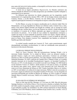 poco antes del inicio de la lucha armada, se desempeñó en diversas tareas como enfermera,
correo y contrabandista, entre otras.
        A través de su órgano periodístico Regeneración, los liberales realizaron una
intensa campaña de difusión de las ideas progresistas que alentaban al pueblo trabajador a
emanciparse de sus opresores.
        La influencia que ejercieron los ideales propuestos por los magonistas resultó
fundamental en la organización, durante 1906 y 1907, de las huelgas obreras realizadas en
Cananea, Sonora, y en Río Blanco, Veracruz. En este último lugar, la historia escrita
registra la participación femenina en la búsqueda de mejores condiciones laborales:

       En Río Blanco, un grupo de mujeres encabezadas por la colectora Isabel Díaz de
Pensamiento y en la que figuraban las obreras (sic) Dolores Lados, Carmen Cruz y otras,
desde el día anterior habían formado una brigada de combate, que se encargó de reunir
mendrugos de pan, tortillas duras, con las que llenaron sus rebozos y desde temprana hora
se instalaron a la puerta de la fábrica esperando que alguno se atreviera a romper el
movimiento de protesta… En la tienda de raya estaban los dependientes extranjeros y
cuando una mujer se acercó pidiendo un préstamo recibió soez injuria. Alguien radació, y
el dependiente hizo un disparo, la multitud se enardeció y a poco la tienda de raya ardía
presa en llamas. Poco después, Lucrecia Toriz, empuñando una bandera, se enfrentó al
batallón que había sido llamado.11

       La actitud resuelta asumida por Lucrecia O. Toriz, quien posteriormente siguió
desempeñando actividades revolucionarias, Le valió ser considerada como precursora y
heroína de la Revolución Mexicana.

         LAUREANA WRIGHT DE KLEINHANS.
         Nació en Taxco, Guerrero. Hija del norteamericano Santiago Wright y de la
mexicana Eulalia González. En la ciudad de México cursó sus primeros estudios y
aprendió francés e inglés con varios profesores particulares. Comenzó sus actividades
literarias en 1865 al escribir poesía patriótica. Tres años después contrajo matrimonio con
Sebastián Kleinhans. En 1869, a petición de Catando Silva y Manuel Acuña, se le nombró
miembro honorario de la Sociedad Nezahualcóyotl. Ingresó a la Sociedad Científica El
Porvenir, en 1872. Un año después se le nombró socia del Liceo Hidalgo. En 1884 fundó la
revista feminista Violetas de Andhnar, donde propuso el voto para la mujer y la igualdad
de derechos para ambos sexos. Ingresó como socia honoraria del Liceo Mexicano, así
como en el Liceo Altamirano de Oaxaca en 1885. Fundó el periódico Mujeres de Anáhuac
en 1887, el cual dedicó a la cultura de la mujer mexicana. Publicó varios de sus poemas en
El Estudió, órgano de difusión de la Sociedad Científica El Porvenir. Con las biografías de
mexicanas distinguidas que escribió en Mujeres de Anáhuac, en 1910, se editó un volumen
llamado Mujeres notables mexicanas. Murió en la ciudad de México el 22 de septiembre
de 1896.

        JUANA BELÉN GUTIÉRREZ DE MENDOZA.
        Nació en San Juan del Río, Durango, el 27 de enero de 1880. Hija del jalisciense
Santiago Gutiérrez y de Porfiria Chávez. Con el resto de su familia se trasladó a San Pedro
del Gallo cuando era pequeña; aunque a parir de 1886 asistió a la escuela de la hacienda en
la que trabajaba su padre, fue autodidacta. En 1892 contrajo matrimonio en Sierra Mojada,
Chihuahua, con Cirilo Mendoza, minero analfabeta al que enseñó a leer y escribir. A los 22

       11
            Mendieta Alatorre, Ángeles, op. cit., p. 48.
 
