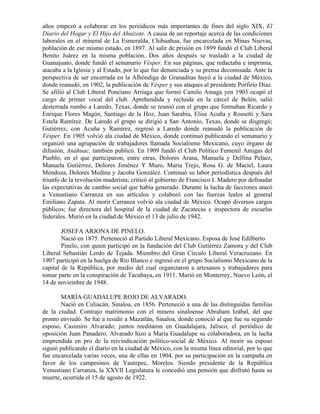 años empezó a colaborar en los periódicos más importantes de fines del siglo XIX, El
Diario del Hogar y El Hijo del Ahuizote. A causa de un reportaje acerca de las condiciones
laborales en el mineral de La Esmeralda, Chihuahua, fue encarcelada en Minas Nuevas,
población de ese mismo estado, en 1897. Al salir de prisión en 1899 fundó el Club Liberal
Benito Juárez en la misma población. Dos años después se trasladó a la ciudad de
Guanajuato, donde fundó el semanario Vésper. En sus páginas, que redactaba e imprimía,
atacaba a la Iglesia y al Estado, por lo que fue denunciada y su prensa decomisada. Ante la
perspectiva de ser encerrada en la Alhóndiga de Granaditas huyó a la ciudad de México,
donde reanudó, en 1902, la publicación de Vésper y sus ataques al presidente Porfirio Díaz.
Se afilió al Club Liberal Ponciano Arriaga que formó Camilo Amaga yen 1903 ocupó el
cargo de primer vocal del club. Aprehendida y recluida en la cárcel de Belén, salió
desterrada rumbo a Laredo, Texas, donde se reunió con el grupo que formaban Ricardo y
Enrique Flores Magón, Santiago de la Hoz, Juan Sarabia, Elisa Acuña y Rossetti y Sara
Estela Ramírez. De Laredo el grupo se dirigió a San Antonio, Texas, donde se disgregó;
Gutiérrez, con Acuña y Ramírez, regresó a Laredo donde reanudó la publicación de
Vésper. En 1905 volvió ala ciudad de México, donde continuó publicando el semanario y
organizó una agrupación de trabajadores llamada Socialismo Mexicano, cuyo órgano de
difusión, Anáhuac, también publicó. En 1909 fundó el Club Político Femenil Amigas del
Pueblo, en el que participaron, entre otras, Dolores Arana, Manuela y Delfina Peláez,
Manuela Gutiérrez, Dolores Jiménez Y Muro, María Trejo, Rosa G. de Maciel, Laura
Mendoza, Dolores Medina y Jacoba González. Continuó su labor periodística después del
triunfo de la revolución maderista; criticó al gobierno de Francisco I. Madero por defraudar
las expectativas de cambio social que había generado. Durante la lucha de facciones atacó
a Venustiano Carranza en sus artículos y colaboró con las fuerzas leales al general
Emiliano Zapata. Al morir Carranza volvió ala ciudad de México. Ocupó diversos cargos
públicos; fue directora del hospital de la ciudad de Zacatecas c inspectora de escuelas
federales. Murió en la ciudad de México el 13 de julio de 1942.

        JOSEFA ARJONA DE PINELO.
        Nació en 1875. Perteneció al Partido Liberal Mexicano. Esposa de José Edilberto
        Pinelo, con quien participó en la fundación del Club Gutiérrez Zamora y del Club
Liberal Sebastián Lerdo de Tejada. Miembro del Gran Círculo Liberal Veracruzano. En
1907 participó en la huelga de Río Blanco e ingresó en el grupo Socialismo Mexicano de la
capital de la República, por medio del cual organizaron a artesanos y trabajadores para
tomar parte en la conspiración de Tacubaya, en 1911. Murió en Monterrey, Nuevo León, el
14 de noviembre de 1948.

       MARÍA GUADALUPE ROJO DE ALVARADO.
       Nació en Culiacán, Sinaloa, en 1856. Perteneció a una de las distinguidas familias
de la ciudad. Contrajo matrimonio con el minero sinaloense Abraham Izábal, del que
pronto enviudó. Se fue a residir a Mazatlán, Sinaloa, donde conoció al que fue su segundo
esposo, Casimiro Alvarado; juntos reeditaron en Guadalajara, Jalisco, el periódico de
oposición Juan Panadero. Alvarado hizo a María Guadalupe su colaboradora, en la lucha
emprendida en pro de la reivindicación político-social de México. Al morir su esposo
siguió publicando el diario en la ciudad de México, con la misma línea editorial, por lo que
fue encarcelada varias veces, una de ellas en 1904, por su participación en la campaña en
favor de los campesinos de Yautepec, Morelos. Siendo presidente de la República
Venustiano Carranza, la XXVII Legislatura le concedió una pensión que disfrutó hasta su
muerte, ocurrida el 15 de agosto de 1922.
 