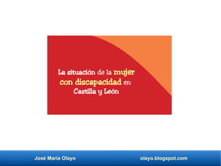 José María Olayo olayo.blogspot.com
La situación de la mujer
con discapacidad en
Castilla y León
 