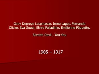 Gaby Depreye Lespinasse, Irene Lagut, Fernande
Olivier, Eva Gouel, Elvire Palladinin, Emilienne Pâquette,
Silvette Davil , You-You
1905 – 1917
 
