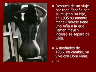  Después de un viaje
por toda España con
su mujer y su hijo,
en 1935 su amante
Marie-Thérese tiene
una niña a la que
llaman Maya y
Picasso se separa de
Olga.
 A mediados de
1936, en cambio, ya
vive con Dora Maar.
 1938
 