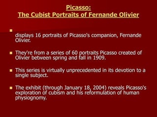Picasso:
The Cubist Portraits of Fernande Olivier

displays 16 portraits of Picasso's companion, Fernande
Olivier.
 They're from a series of 60 portraits Picasso created of
Olivier between spring and fall in 1909.
 This series is virtually unprecedented in its devotion to a
single subject.
 The exhibit (through January 18, 2004) reveals Picasso's
exploration of cubism and his reformulation of human
physiognomy.
 