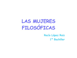 LAS MUJERES FILOSÓFICAS Rocío López Ruiz 1º Bachiller 