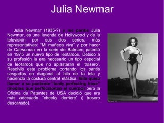 Julia Newmar
Julia Newmar (1935-?) y los pantis Julia
Newmar, es una leyenda de Hollywood y de la
televisión por sus dos series, más
representativas: “Mi muñeca viva” y por hacer
de Catwoman en la serie de Batman; patentó
en 1975 un nuevo tipo de leotardos. Debido a
su profesión le era necesario un tipo especial
de leotardos que no aplastaran el ‘trasero’.
Resolvió este problema cortando los pantis
sesgados en diagonal al hilo de la tela y
haciendo la costura central elástica. Ella quiso
llamar a su pantente “body perfecting hose”
(medias que perfeccionan el cuerpo) pero la
Oficina de Patentes de USA decidió que era
más adecuado “cheeky derriere” ( trasero
descarado).
 