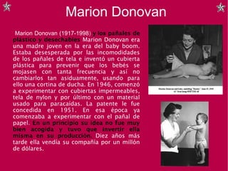 Marion Donovan
Marion Donovan (1917-1998) y los pañales de
plástico y desechables Marion Donovan era
una madre joven en la era del baby boom.
Estaba desesperada por las incomodidades
de los pañales de tela e inventó un cubierta
plástica para prevenir que los bebés se
mojasen con tanta frecuencia y así no
cambiarlos tan asiduamente, usando para
ello una cortina de ducha. En 1946, comenzó
a experimentar con cubiertas impermeables,
tela de nylon y por último con un material
usado para paracaídas. La patente le fue
concedida en 1951. En esa época ya
comenzaba a experimentar con el pañal de
papel. En un principio su idea no fue muy
bien acogida y tuvo que invertir ella
misma en su producción. Diez años más
tarde ella vendía su compañía por un millón
de dólares.
 