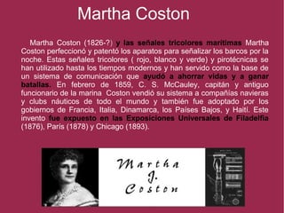Martha Coston
Martha Coston (1826-?) y las señales tricolores marítimas Martha
Coston perfeccionó y patentó los aparatos para señalizar los barcos por la
noche. Estas señales tricolores ( rojo, blanco y verde) y pirotécnicas se
han utilizado hasta los tiempos modernos y han servido como la base de
un sistema de comunicación que ayudó a ahorrar vidas y a ganar
batallas. En febrero de 1859, C. S. McCauley, capitán y antiguo
funcionario de la marina Coston vendió su sistema a compañías navieras
y clubs náuticos de todo el mundo y también fue adoptado por los
gobiernos de Francia, Italia, Dinamarca, los Países Bajos, y Haití. Este
invento fue expuesto en las Exposiciones Universales de Filadelfia
(1876), París (1878) y Chicago (1893).
 