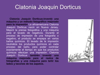 Clatonia Joaquin Dorticus
Clatonia Joaquin Dorticus-inventó una
máquina y un método fotográfico mejorado
para la impresión La afroamericana Clatonia
Joaquín Dorticus nació en Nueva Jersey.
Mejoró la prensa fotográfica y una máquina
para el lavado de negativos. Durante el
proceso de impresión de una fotografía o
negativo, el producto se empapa en varios
baños químicos. El lavado de la impresión
neutraliza los productos químicos en cada
proceso del baño, para poder controlar
exactamente el tiempo en que los productos
químicos efectúan una impresión. Clatonia
Joaquín Dorticus también inventó una
máquina mejorada para el realce de
fotografías y una máquina para teñir los
lados y tacones de los zapatos.
 