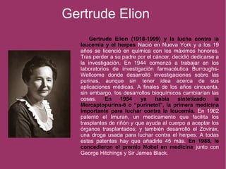 Gertrude Elion
Gertrude Elion (1918-1999) y la lucha contra la
leucemia y el herpes Nació en Nueva York y a los 19
años se licenció en química con los máximos honores.
Tras perder a su padre por el cáncer, decidió dedicarse a
la investigación. En 1944 comenzó a trabajar en los
laboratorios de investigación farmacéutica Burroughs-
Wellcome donde desarrolló investigaciones sobre las
purinas, aunque sin tener idea acerca de sus
aplicaciones médicas. A finales de los años cincuenta,
sin embargo, los desarrollos bioquímicos cambiarían las
cosas. En 1954 ya había sintetizado la
Mercaptopurina-6 o “purinetol”, la primera medicina
importante para luchar contra la leucemia. En 1962
patentó el Imuran, un medicamento que facilita los
trasplantes de riñón y que ayuda al cuerpo a aceptar los
órganos trasplantados; y también desarrolló el Zovirax,
una droga usada para luchar contra el herpes. A todas
estas patentes hay que añadirle 45 más. En 1988, le
concedieron el premio Nobel en medicina junto con
George Hitchings y Sir James Black.
 
