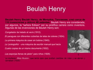 Beulah Henry Beulah Henry, de Memphis, Tennessee, creó cerca de
110 invenciones y obtuvo 49 patentes. Beulah Henry era considerada,
por algunos, la "señora Edison" por su prolífica carrera como inventora.
Algunas de las invenciones de Beulah Henry son:
.Congelador de helado al vacío (1912).
.El paraguas con diferentes cubiertas de telas de colores (1924).
.La primera máquina de coser sin bobina (1940).
.La ‘protografía’ - una máquina de escribir manual que hacía
.Cuatro copias de un mismo documento (1932).
.Las esponjas llenas de jabón” para niños (1929). ↓
.La muñeca “Miss Illusion” que tenía ojos que podían cambiar de color y se abrían y
cerraban (1935)
Beulah Henry
 