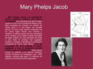 Mary Phelps Jacob
Mary Phelps Jacob y el sujetador.El
primer sujetador moderno que obtuvo
una patente fue inventado por Mary Phelps
Jacob en 1913, en la ciudad de Nueva York.
Mary acababa de comprar un vestido de
noche para ir a una fiesta. En aquella
época, la única ropa interior existente era
un corsé rígido hecho con huesos y
madera. Al darse cuenta de que sobresalía
de su vestido y era visible a través del tejido
de seda, realizó con dos pañuelos de seda
y una cinta el anticipo del sujetador
moderno. Amigas y familiares le solicitaron
enseguida la nueva ropa interior. El 3 de
noviembre de 1914 patentó el nuevo
sujetador y creó la compañía Caresse
Crosby para su producción, pero pronto
vendió la patente a la Warner Brothers
Corset Company en Bridgeport, por 1.500
dólares, aunque ésta gano 15 millones de
dólares en los treinta años siguientes.
 
