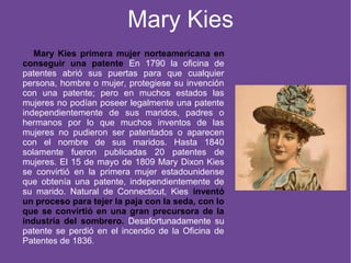 Mary Kies
Mary Kies primera mujer norteamericana en
conseguir una patente En 1790 la oficina de
patentes abrió sus puertas para que cualquier
persona, hombre o mujer, protegiese su invención
con una patente; pero en muchos estados las
mujeres no podían poseer legalmente una patente
independientemente de sus maridos, padres o
hermanos por lo que muchos inventos de las
mujeres no pudieron ser patentados o aparecen
con el nombre de sus maridos. Hasta 1840
solamente fueron publicadas 20 patentes de
mujeres. El 15 de mayo de 1809 Mary Dixon Kies
se convirtió en la primera mujer estadounidense
que obtenía una patente, independientemente de
su marido. Natural de Connecticut, Kies inventó
un proceso para tejer la paja con la seda, con lo
que se convirtió en una gran precursora de la
industria del sombrero. Desafortunadamente su
patente se perdió en el incendio de la Oficina de
Patentes de 1836.
 