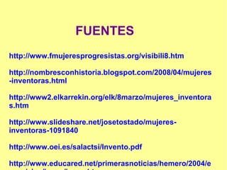 FUENTES
http://www.fmujeresprogresistas.org/visibili8.htm
http://nombresconhistoria.blogspot.com/2008/04/mujeres
-inventoras.html
http://www2.elkarrekin.org/elk/8marzo/mujeres_inventora
s.htm
http://www.slideshare.net/josetostado/mujeres-
inventoras-1091840
http://www.oei.es/salactsi/Invento.pdf
http://www.educared.net/primerasnoticias/hemero/2004/e
 