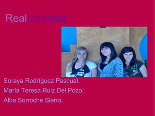 Realizadoras :
Soraya Rodríguez Pascual.
María Teresa Ruiz Del Pozo.
Alba Sorroche Sierra.
 
