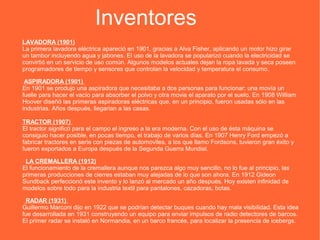 Inventores
LAVADORA (1901)
La primera lavadora eléctrica apareció en 1901, gracias a Alva Fisher, aplicando un motor hizo girar
un tambor incluyendo agua y jabones. El uso de la lavadora se popularizó cuando la electricidad se
convirtió en un servicio de uso común. Algunos modelos actuales dejan la ropa lavada y seca poseen
programadores de tiempo y sensores que controlan la velocidad y temperatura el consumo.
ASPIRADORA (1901)
En 1901 se produjo una aspiradora que necesitaba a dos personas para funcionar: una movía un
fuelle para hacer el vacío para absorber el polvo y otra movia el aparato por el suelo. En 1908 William
Hoover diseñó las primeras aspiradoras eléctricas que, en un principio, fueron usadas sólo en las
industrias. Años después, llegarian a las casas.
TRACTOR (1907)
El tractor significó para el campo el ingreso a la era moderna. Con el uso de ésta máquina se
consiguio hacer posible, en pocas tiempo, el trabajo de varios días. En 1907 Henry Ford empezó a
fabricar tractores en serie con piezas de automoviles, a los que llamo Fordsons, tuvieron gran éxito y
fueron exportados a Europa después de la Segunda Guerra Mundial.
LA CREMALLERA (1912)
El funcionamiento de la cremallera aunque nos parezca algo muy sencillo, no lo fue al principio, las
primeras producciones de cierres estaban muy alejadas de lo que son ahora. En 1912 Gideon
Sundback perfeccionó este invento y lo lanzó al mercado un año después. Hoy existen infinidad de
modelos sobre todo para la industria textil para pantalones, cazadoras, botas.
RADAR (1931)
Guillermo Marconi dijo en 1922 que se podrían detectar buques cuando hay mala visibilidad. Esta idea
fue desarrollada en 1931 construyendo un equipo para enviar impulsos de radio detectores de barcos.
El primer radar se instaló en Normandia, en un barco francés, para localizar la presencia de icebergs.
 