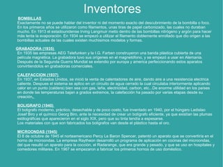 Inventores
BOMBILLAS
Exactamente no se puede hablar del inventor ni del momento exacto del descubrimiento de la bombilla o foco.
En los primeros años se utilizaron como filamentos, unas tiras de papel carbonizado, las cuales no duraban
mucho. En 1913 el estadounidense Irving Langmuir metio dentro de las bombillas nitrógeno y argón para hacer
más lenta la evaporación. En 1934 se empezó a utilizar el filamento doblemente enrollado que dio origen a las
bombillas actuales de las cuales existen muchisimos modelos y formas.
GRABADORA (1935)
En 1935 las empresas AEG Telefunken y la I.G. Farben construyeron una banda plástica cubierta de una
película magnética. La grabadora tuvo sus orígenes en el magnetófono, y se empezó a usar en Alemania.
Después de la Segunda Guerra Mundial se extendio por europa y america perfeccionando estos aparatos
convirtiendolos en grabadoras comerciales.
CALEFACCION (1937)
En 1937, en Estados Unidos, se inició la venta de calentadores de aire, dando aire a una resistencia electrica
caliente. Despues el sistema se aplico en un circuito de agua cerrado la cual circulaba interiormente aplicando
calor en un punto (caldera) bien sea con gas, leña, electricidad, carbon, etc...De enorme utilidad en los países
en donde las temperaturas bajan a grados extremos, la calefacción ha pasado por varias etapas desde su
creación.
BOLIGRAFO (1940)
El boligrafo moderno, práctico, desechable y de poco costo, fue inventado en 1940, por el húngaro Ladislao
Josef Biro y el químico Georg Biro, ante la necesidad de crear un bolígrafo eficiente, ya que existían las plumas
estilográficas que aparecieron en el siglo XIX, pero que su tinta tendía a espesarse.
Los materiales con que son fabricados los boligrafos van desde el plástico hasta el oro.
MICROONDAS (1945)
El 8 de octubre de 1945 el norteamericano Percy Le Baron Spencer, patentó un aparato que se convertiría en el
horno de microondas. La empresa Raytheon desarrolló un programa de aplicación en cocinas del microondas,
del que resultó un aparato para la cocción, el Radarange, que era grande y pesado, y que se uso en hospitales y
comedores militares. En 1967 se empezaron a fabricar los primeros hornos de uso doméstico.
 