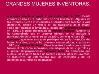 GRANDES MUJERES INVENTORAS.
La primera patente otorgada a una mujer data de 1637. Desde
entonces hasta 1914 hubo más de 500 inventoras. Algunos de
los inventos fueron instrumentos diseñados para facilitar la vida
doméstica, siendo un reflejo del rol tradicional de la mujer;
como por ejemplo el lavaplatos, ideado por Josephine Cochran
en 1886, y el pañal desechable de Marion Donovan.También se
ha comprobado que en algunos objetos se ha anulado la
participación de la mujer en su creación, como es el caso de Ada
Lovelace, que tuvo una gran participación en la invención del
Motor Analítico, una de las primeras computadoras, creadas en
1842 por Charles Babbage. Otros inventos ideados por mujeres
fueron el telescopio submarino, una máquina de liar cigarrillos y
el primer limpiaparabrisas. Déborah Jaffe ha destacado que
aunque las mujeres tienen un talento especial para los inventos,
se mantienen los estereotipos que las encasillan y no les
permiten desarrollar su creatividad.
 