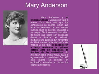 Mary Anderson y el
limpiaparabrisas. Durante un viaje a
Nueva York Mary notó que los
conductores de coches tenían que
abrir las ventanas de sus coches
cuando llovía si querían limpiarlas y
ver mejor. Ella inventó un dispositivo
de brazo que podía ser accionado
desde el interior del vehículo
mediante una palanca. En noviembre
de 1903 y antes de la fabricación del
‘modelo A’ de Ford, le concedieron
a Mary Anderson la primera
patente para un dispositivo de
limpieza de las ventanillas. Su
invención podía limpiar nieve, lluvia, o
aguanieve de un parabrisas. En 1916
este invento se convirtió en
equipación estándar en todos los
coches americanos.
Mary Anderson
 