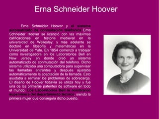 Erna Schneider Hoover
Erna Schneider Hoover y el sistema
automatizado de conmutación teléfonica Erna
Schneider Hoover se licenció con las máximas
calificaciones en historia medieval en la
universidad de Wellesley, y más adelante se
doctoró en filosofía y matemáticas en la
Universidad de Yale. En 1954 comenzó a trabajar
como investigadora en los Laboratorios Bell en
New Jersey en donde creó un sistema
automatizado de conmutación del teléfono. Dicho
sistema utilizaba una computadora para supervisar
las llamadas entrantes y después ajustaba
automáticamente la aceptación de la llamada. Esto
ayudaba a eliminar los problemas de sobrecarga.
El diseño de Hoover todavía se utiliza hoy y fué
una de las primeras patentes de software en todo
el mundo. Los Laboratorios Bell la nombraron
supervisora del departamento técnico, siendo la
primera mujer que conseguía dicho puesto.
 