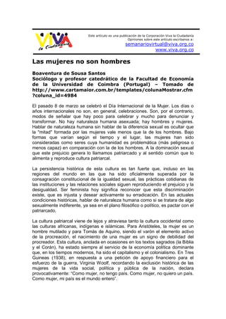 Este artículo es una publicación de la Corporación Viva la Ciudadanía
                                                       Opiniones sobre este artículo escribanos a:
                                                    semanariovirtual@viva.org.co
                                                                www.viva.org.co

Las mujeres no son hombres
Boaventura de Sousa Santos
Sociólogo y profesor catedrático de la Facultad de Economía
de la Universidad de Coimbra (Portugal) – Tomado de
http://www.cartamaior.com.br/templates/colunaMostrar.cfm
?coluna_id=4984

El pasado 8 de marzo se celebró el Día Internacional de la Mujer. Los días o
años internacionales no son, en general, celebraciones. Son, por el contrario,
modos de señalar que hay poco para celebrar y mucho para denunciar y
transformar. No hay naturaleza humana asexuada; hay hombres y mujeres.
Hablar de naturaleza humana sin hablar de la diferencia sexual es ocultar que
la "mitad" formada por las mujeres vale menos que la de los hombres. Bajo
formas que varían según el tiempo y el lugar, las mujeres han sido
consideradas como seres cuya humanidad es problemática (más peligrosa o
menos capaz) en comparación con la de los hombres. A la dominación sexual
que este prejuicio genera lo llamamos patriarcado y al sentido común que lo
alimenta y reproduce cultura patriarcal.

La persistencia histórica de esta cultura es tan fuerte que, incluso en las
regiones del mundo en las que ha sido oficialmente superada por la
consagración constitucional de la igualdad sexual, las prácticas cotidianas de
las instituciones y las relaciones sociales siguen reproduciendo el prejuicio y la
desigualdad. Ser feminista hoy significa reconocer que esta discriminación
existe, que es injusta y desear activamente su erradicación. En las actuales
condiciones históricas, hablar de naturaleza humana como si se tratara de algo
sexualmente indiferente, ya sea en el plano filosófico o político, es pactar con el
patriarcado.

La cultura patriarcal viene de lejos y atraviesa tanto la cultura occidental como
las culturas africanas, indígenas e islámicas. Para Aristóteles, la mujer es un
hombre mutilado y para Tomás de Aquino, siendo el varón el elemento activo
de la procreación, el nacimiento de una mujer es un signo de debilidad del
procreador. Esta cultura, anclada en ocasiones en los textos sagrados (la Biblia
y el Corán), ha estado siempre al servicio de la economía política dominante
que, en los tiempos modernos, ha sido el capitalismo y el colonialismo. En Tres
Guineas (1938), en respuesta a una petición de apoyo financiero para el
esfuerzo de la guerra, Virginia Woolf, recordando la exclusión histórica de las
mujeres de la vida social, política y pública de la nación, declara
provocativamente: “Como mujer, no tengo país. Como mujer, no quiero un país.
Como mujer, mi país es el mundo entero”.
 