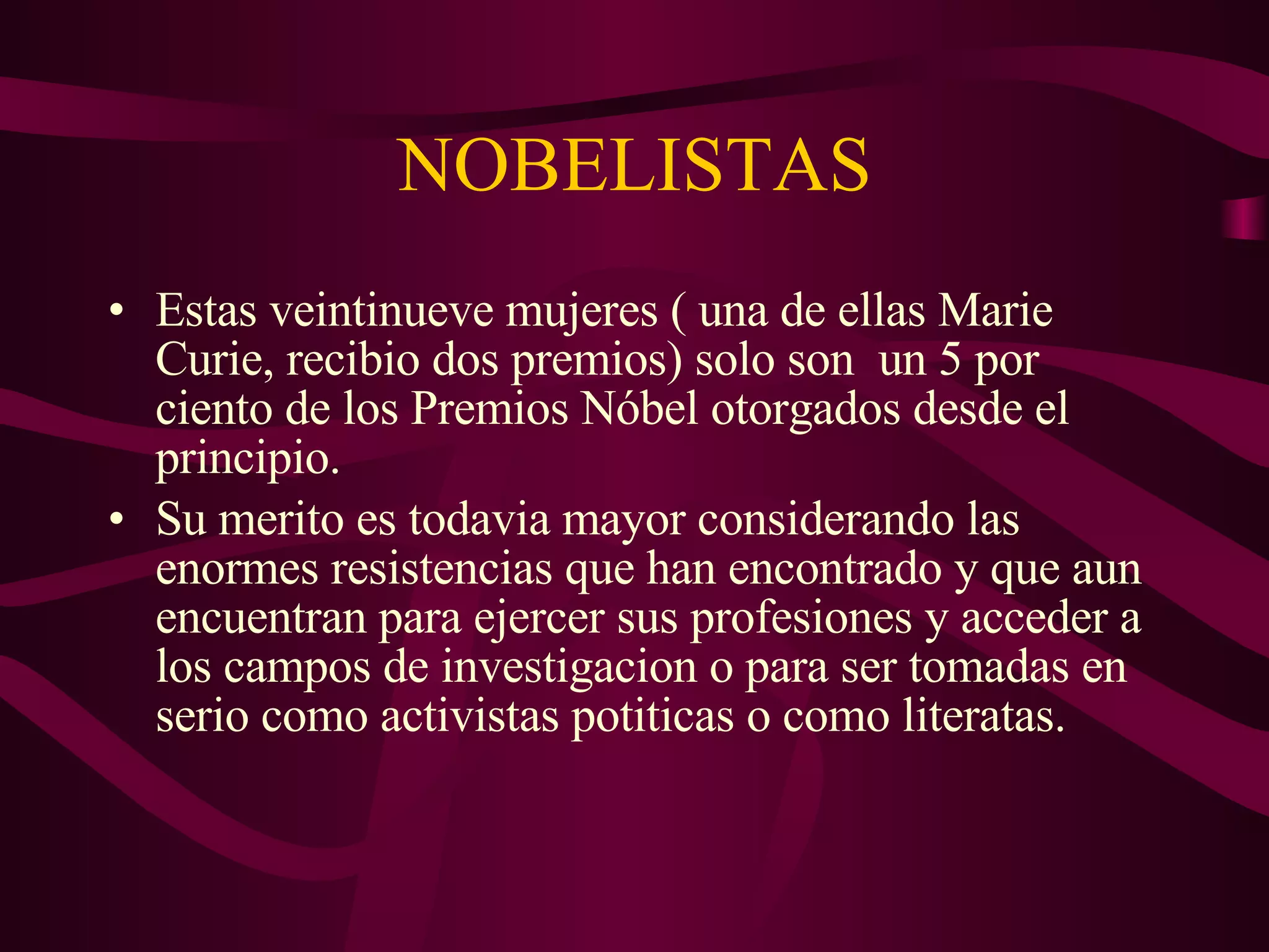 NOBELISTAS Estas veintinueve mujeres ( una de ellas Marie Curie, recibio dos premios) solo son  un 5 por ciento de los Premios Nóbel otorgados desde el principio. Su merito es todavia mayor considerando las enormes resistencias que han encontrado y que aun encuentran para ejercer sus profesiones y acceder a los campos de investigacion o para ser tomadas en serio como activistas potiticas o como literatas. 