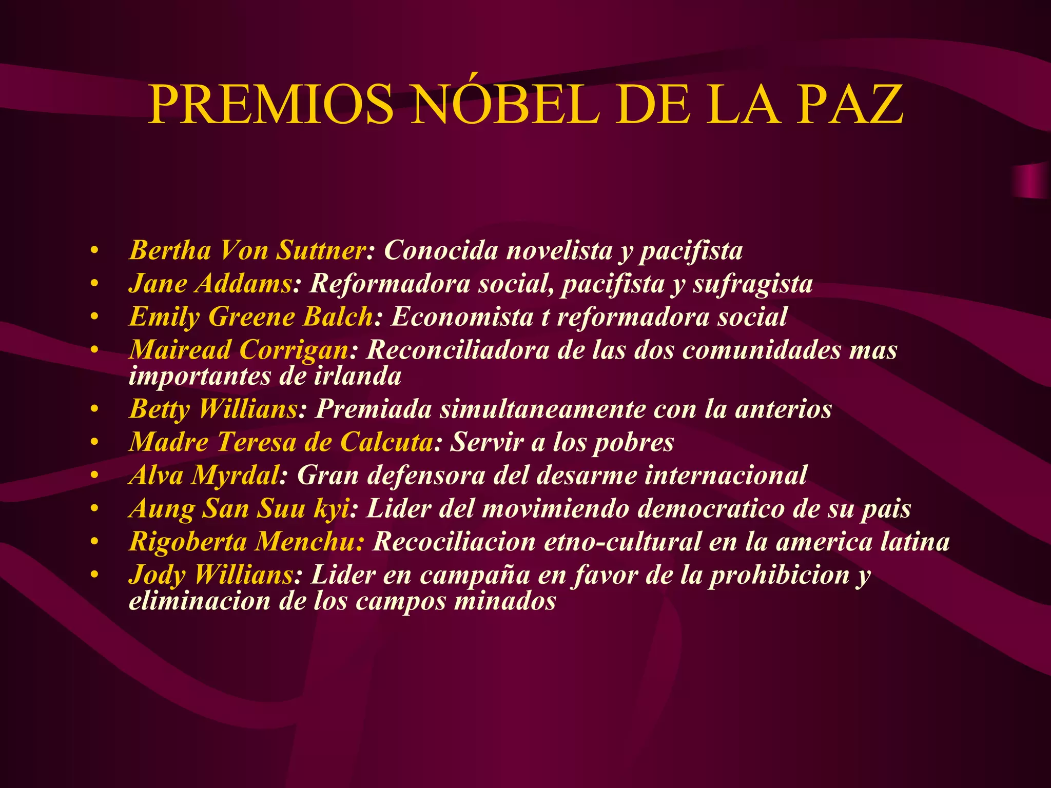 PREMIOS NÓBEL DE LA PAZ Bertha Von Suttner : Conocida novelista y pacifista Jane Addams : Reformadora social, pacifista y sufragista Emily Greene Balch : Economista t reformadora social  Mairead Corrigan : Reconciliadora de las dos comunidades mas importantes de irlanda Betty Willians : Premiada simultaneamente con la anterios Madre Teresa de Calcuta : Servir a los pobres Alva Myrdal : Gran defensora del desarme internacional Aung San Suu kyi : Lider del movimiendo democratico de su pais Rigoberta Menchu:  Recociliacion etno-cultural en la america latina Jody Willians : Lider en campaña en favor de la prohibicion y eliminacion de los campos minados 