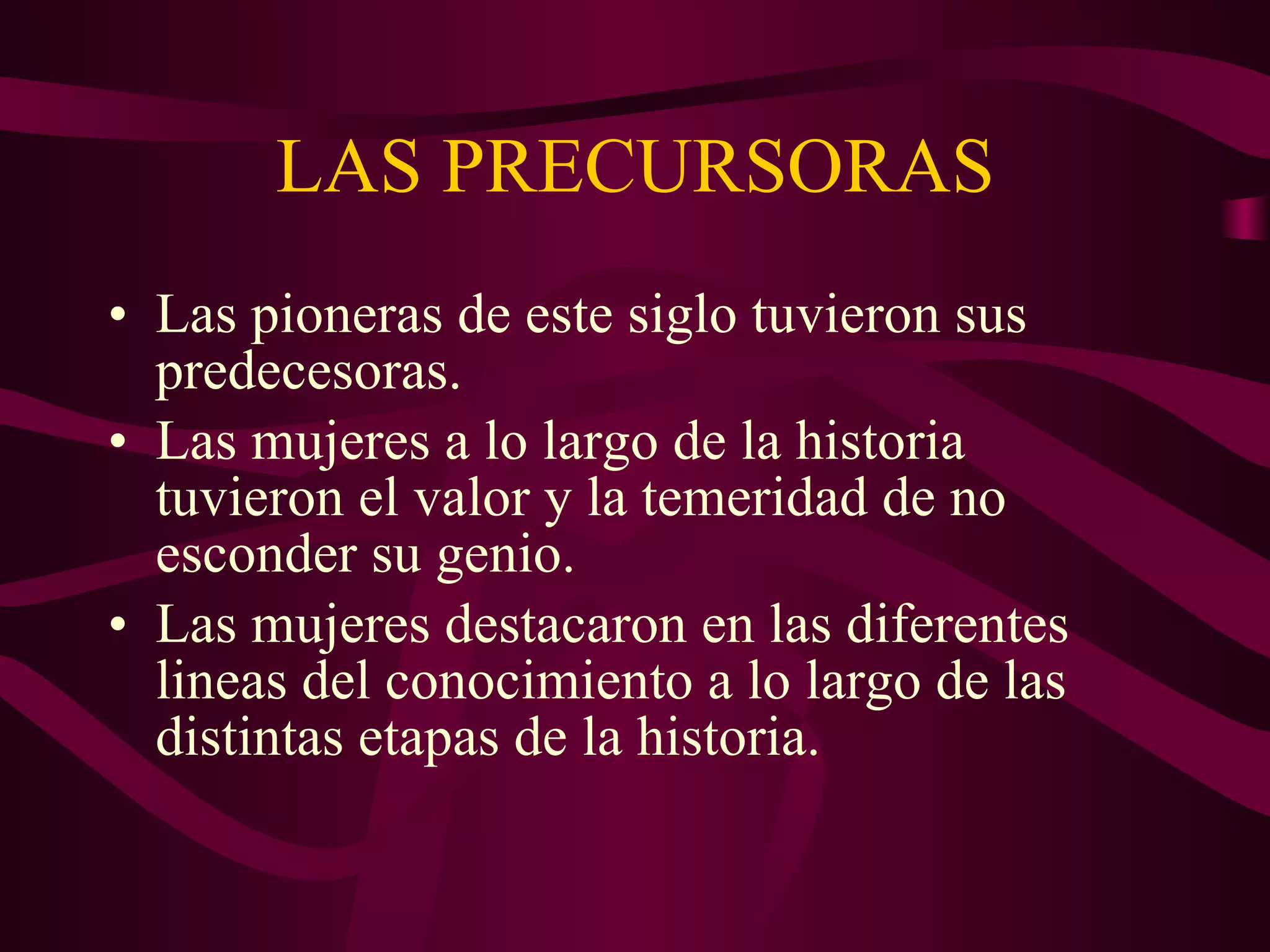 LAS PRECURSORAS Las pioneras de este siglo tuvieron sus predecesoras. Las mujeres a lo largo de la historia tuvieron el valor y la temeridad de no esconder su genio. Las mujeres destacaron en las diferentes lineas del conocimiento a lo largo de las distintas etapas de la historia. 
