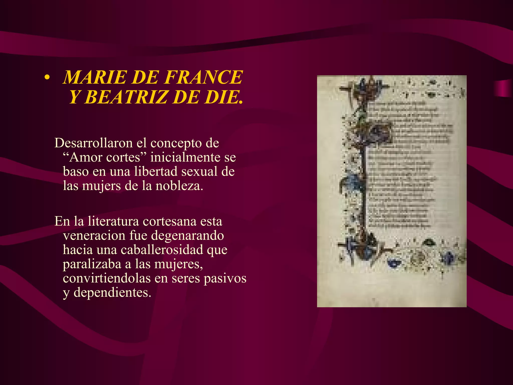 MARIE DE FRANCE  Y BEATRIZ DE DIE. Desarrollaron el concepto de “Amor cortes” inicialmente se baso en una libertad sexual de las mujers de la nobleza. En la literatura cortesana esta veneracion fue degenarando hacia una caballerosidad que paralizaba a las mujeres, convirtiendolas en seres pasivos y dependientes. 