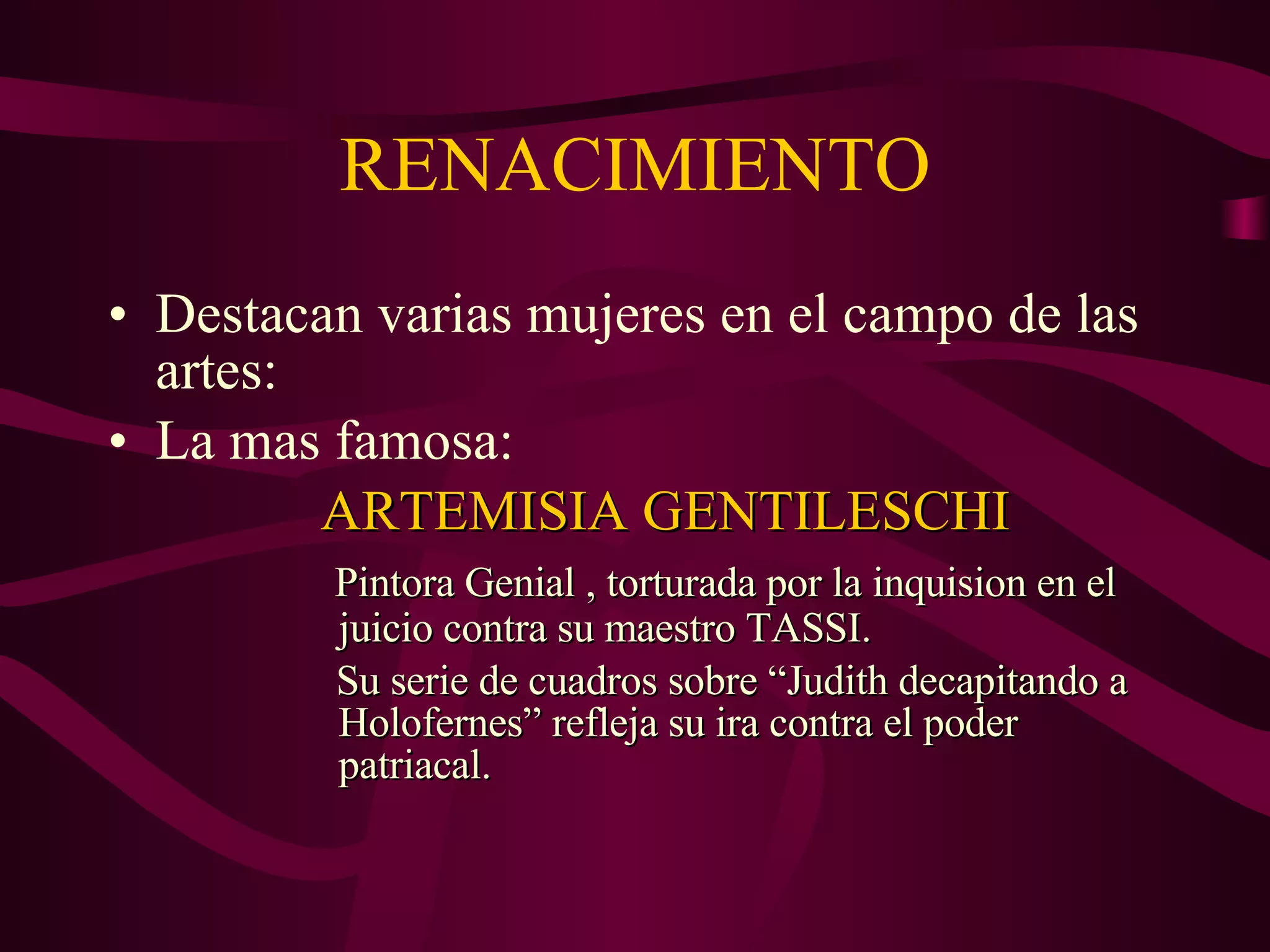 RENACIMIENTO Destacan varias mujeres en el campo de las artes: La mas famosa: ARTEMISIA GENTILESCHI Pintora Genial , torturada por la inquision en el    juicio contra su maestro TASSI. Su serie de cuadros sobre “Judith decapitando a    Holofernes” refleja su ira contra el poder      patriacal. 