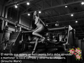 El marido que quiera un matrimonio feliz debe aprender
a mantener la boca cerrada y abierta su chequera.
(Groucho Marx)

 