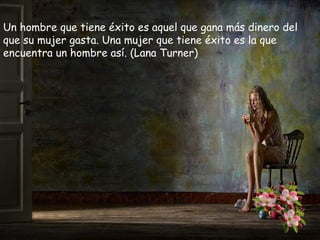 Un hombre que tiene éxito es aquel que gana más dinero del
que su mujer gasta. Una mujer que tiene éxito es la que
encuentra un hombre así. (Lana Turner)

 