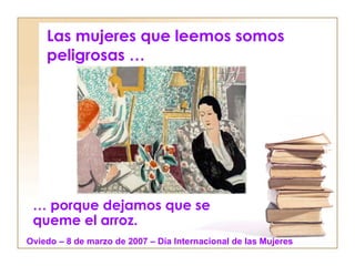 Las mujeres que leemos somos peligrosas … …  porque dejamos que se queme el arroz. Oviedo – 8 de marzo de 2007 – Día Internacional de las Mujeres 