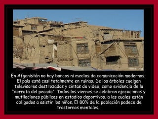 En Afganistán no hay bancos ni medios de comunicación modernos.  El país está casi totalmente en ruinas. De los árboles cuelgan televisores destrozados y cintas de video, como evidencia de la “derrota del pecado”. Todos los viernes se celebran ejecuciones y mutilaciones públicas en estadios deportivos, a las cuales están obligados a asistir los niños. El 80% de la población padece de trastornos mentales.  